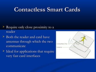 Contactless Smart Cards
Contactless Smart Cards
 Require only close proximity to a
Require only close proximity to a
reader
reader
 Both the reader and card have
Both the reader and card have
antennas through which the two
antennas through which the two
communicate
communicate
 Ideal for applications that require
Ideal for applications that require
very fast card interfaces
very fast card interfaces
 