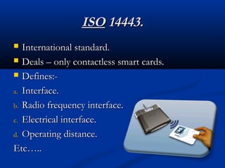 ISO
ISO 14443.
14443.
 International standard.
International standard.
 Deals – only contactless smart cards.
Deals – only contactless smart cards.
 Defines:-
Defines:-
a.
a. Interface.
Interface.
b.
b. Radio frequency interface.
Radio frequency interface.
c.
c. Electrical interface.
Electrical interface.
d.
d. Operating distance.
Operating distance.
Etc…..
Etc…..
 