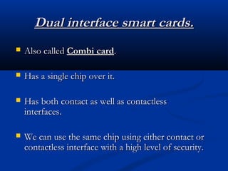 Dual interface smart cards.
Dual interface smart cards.
 Also called
Also called Combi card
Combi card.
.
 Has a single chip over it.
Has a single chip over it.
 Has both contact as well as contactless
Has both contact as well as contactless
interfaces.
interfaces.
 We can use the same chip using either contact or
We can use the same chip using either contact or
contactless interface with a high level of security.
contactless interface with a high level of security.
 
