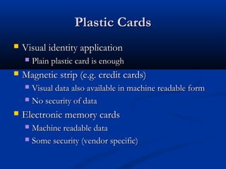 Plastic Cards
Plastic Cards
 Visual identity application
Visual identity application
 Plain plastic card is enough
Plain plastic card is enough
 Magnetic strip (e.g. credit cards)
Magnetic strip (e.g. credit cards)
 Visual data also available in machine readable form
Visual data also available in machine readable form
 No security of data
No security of data
 Electronic memory cards
Electronic memory cards
 Machine readable data
Machine readable data
 Some security (vendor specific)
Some security (vendor specific)
 