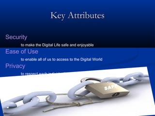 Key Attributes
Key Attributes
Security
to make the Digital Life safe and enjoyable
Ease of Use
to enable all of us to access to the Digital World
Privacy
to respect each individual’s freedom and intimacy
SAFE
 