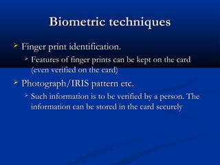 Biometric techniques
Biometric techniques
 Finger print identification.
Finger print identification.
 Features of finger prints can be kept on the card
Features of finger prints can be kept on the card
(even verified on the card)
(even verified on the card)
 Photograph/IRIS pattern etc.
Photograph/IRIS pattern etc.
 Such information is to be verified by a person. The
Such information is to be verified by a person. The
information can be stored in the card securely
information can be stored in the card securely
 