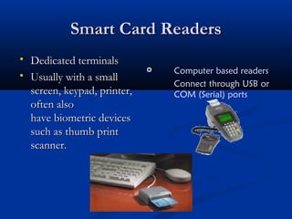 Smart Card Readers
Smart Card Readers
 Dedicated terminals
Dedicated terminals
 Usually with a small
Usually with a small
screen, keypad, printer,
screen, keypad, printer,
often also
often also
have biometric devices
have biometric devices
such as thumb print
such as thumb print
scanner.
scanner.
 Computer based readers
Connect through USB or
COM (Serial) ports
 