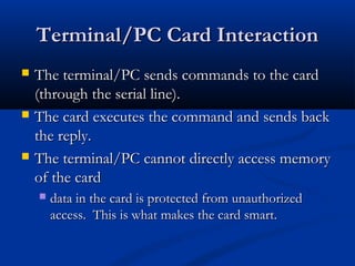 Terminal/PC Card Interaction
Terminal/PC Card Interaction
 The terminal/PC sends commands to the card
The terminal/PC sends commands to the card
(through the serial line).
(through the serial line).
 The card executes the command and sends back
The card executes the command and sends back
the reply.
the reply.
 The terminal/PC cannot directly access memory
The terminal/PC cannot directly access memory
of the card
of the card
 data in the card is protected from unauthorized
data in the card is protected from unauthorized
access. This is what makes the card smart.
access. This is what makes the card smart.
 