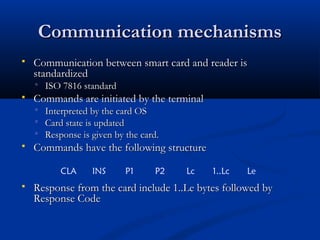 Communication mechanisms
Communication mechanisms
 Communication between smart card and reader is
Communication between smart card and reader is
standardized
standardized
 ISO 7816 standard
ISO 7816 standard
 Commands are initiated by the terminal
Commands are initiated by the terminal
 Interpreted by the card OS
Interpreted by the card OS
 Card state is updated
Card state is updated
 Response is given by the card.
Response is given by the card.
 Commands have the following structure
Commands have the following structure
 Response from the card include 1..Le bytes followed by
Response from the card include 1..Le bytes followed by
Response Code
Response Code
CLA INS P1 P2 Lc 1..Lc Le
 