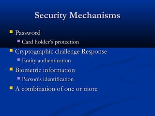 Security Mechanisms
Security Mechanisms
 Password
Password
 Card holder’s protection
Card holder’s protection
 Cryptographic challenge Response
Cryptographic challenge Response
 Entity authentication
Entity authentication
 Biometric information
Biometric information
 Person’s identification
Person’s identification
 A combination of one or more
A combination of one or more
 