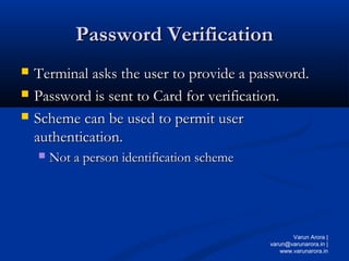 Password Verification
Password Verification
 Terminal asks the user to provide a password.
Terminal asks the user to provide a password.
 Password is sent to Card for verification.
Password is sent to Card for verification.
 Scheme can be used to permit user
Scheme can be used to permit user
authentication.
authentication.
 Not a person identification scheme
Not a person identification scheme
Varun Arora |
varun@varunarora.in |
www.varunarora.in
 