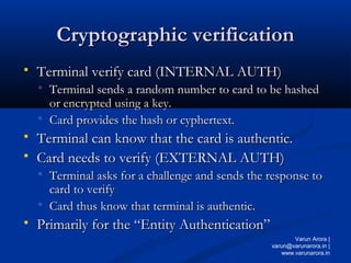 Cryptographic verification
Cryptographic verification
 Terminal verify card (INTERNAL AUTH)
Terminal verify card (INTERNAL AUTH)
 Terminal sends a random number to card to be hashed
Terminal sends a random number to card to be hashed
or encrypted using a key.
or encrypted using a key.
 Card provides the hash or cyphertext.
Card provides the hash or cyphertext.
 Terminal can know that the card is authentic.
Terminal can know that the card is authentic.
 Card needs to verify (EXTERNAL AUTH)
Card needs to verify (EXTERNAL AUTH)
 Terminal asks for a challenge and sends the response to
Terminal asks for a challenge and sends the response to
card to verify
card to verify
 Card thus know that terminal is authentic.
Card thus know that terminal is authentic.
 Primarily for the “Entity Authentication”
Primarily for the “Entity Authentication”
Varun Arora |
varun@varunarora.in |
www.varunarora.in
 
