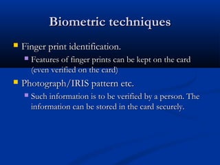 Biometric techniques
Biometric techniques
 Finger print identification.
Finger print identification.
 Features of finger prints can be kept on the card
Features of finger prints can be kept on the card
(even verified on the card)
(even verified on the card)
 Photograph/IRIS pattern etc.
Photograph/IRIS pattern etc.
 Such information is to be verified by a person. The
Such information is to be verified by a person. The
information can be stored in the card securely.
information can be stored in the card securely.
 