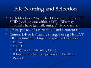 File Naming and Selection
File Naming and Selection
 Each files has a 2 byte file ID and an optional 5-bit
Each files has a 2 byte file ID and an optional 5-bit
SFID (both unique within a DF). DFs may
SFID (both unique within a DF). DFs may
optionally have (globally unique) 16 byte name.
optionally have (globally unique) 16 byte name.
 OS keeps tack of a current DF and a current EF.
OS keeps tack of a current DF and a current EF.
 Current DF or EF can be changed using SELECT
Current DF or EF can be changed using SELECT
FILE command. Target file specified as either:
FILE command. Target file specified as either:
 DF name
DF name
 File ID
File ID
 SFID(Short File Identifier, 1 byte)
SFID(Short File Identifier, 1 byte)
 Relative or absolute path (sequence of File IDs).
Relative or absolute path (sequence of File IDs).
 Parent DF
Parent DF
 