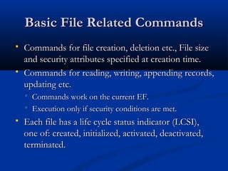 Basic File Related Commands
Basic File Related Commands
 Commands for file creation, deletion etc., File size
Commands for file creation, deletion etc., File size
and security attributes specified at creation time.
and security attributes specified at creation time.
 Commands for reading, writing, appending records,
Commands for reading, writing, appending records,
updating etc.
updating etc.
 Commands work on the current EF.
Commands work on the current EF.
 Execution only if security conditions are met.
Execution only if security conditions are met.
 Each file has a life cycle status indicator (LCSI),
Each file has a life cycle status indicator (LCSI),
one of: created, initialized, activated, deactivated,
one of: created, initialized, activated, deactivated,
terminated.
terminated.
 