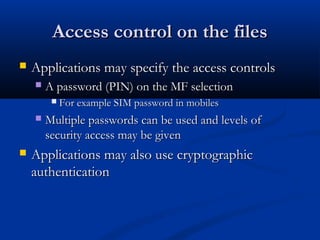 Access control on the files
Access control on the files
 Applications may specify the access controls
Applications may specify the access controls
 A password (PIN) on the MF selection
A password (PIN) on the MF selection
 For example SIM password in mobiles
For example SIM password in mobiles
 Multiple passwords can be used and levels of
Multiple passwords can be used and levels of
security access may be given
security access may be given
 Applications may also use cryptographic
Applications may also use cryptographic
authentication
authentication
 