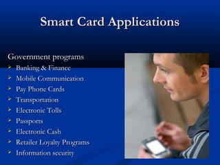 Smart Card Applications
Smart Card Applications
Government programs
Government programs
 Banking & Finance
Banking & Finance
 Mobile Communication
Mobile Communication
 Pay Phone Cards
Pay Phone Cards
 Transportation
Transportation
 Electronic Tolls
Electronic Tolls
 Passports
Passports
 Electronic Cash
Electronic Cash
 Retailer Loyalty Programs
Retailer Loyalty Programs
 Information security
Information security
 