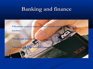 Banking and finance
Banking and finance
Electronic purse to replace coins for small purchases in vending
machines .
Credit and debit cards
Securing payments across the internet
 