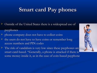 Smart card Pay phones
Smart card Pay phones
 Outside of the United States there is a widespread use of
Outside of the United States there is a widespread use of
payphones
payphones
 phone company does not have to collect coins
phone company does not have to collect coins
 the users do not have to have coins or remember long
the users do not have to have coins or remember long
access numbers and PIN codes
access numbers and PIN codes
 The risk of vandalism is very low since these payphones are
The risk of vandalism is very low since these payphones are
smart card-based. “Generally, a phone is attacked if there is
smart card-based. “Generally, a phone is attacked if there is
some money inside it, as in the case of coin-based payphone
some money inside it, as in the case of coin-based payphone
 