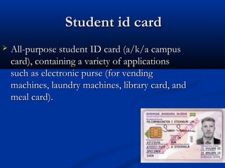 Student id card
Student id card
 All-purpose student ID card (a/k/a campus
All-purpose student ID card (a/k/a campus
card), containing a variety of applications
card), containing a variety of applications
such as electronic purse (for vending
such as electronic purse (for vending
machines, laundry machines, library card, and
machines, laundry machines, library card, and
meal card).
meal card).
 