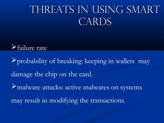 Threats in Using Smart
Threats in Using Smart
Cards
Cards
failure rate
probability of breaking: keeping in wallets may
damage the chip on the card.
malware attacks: active malwares on systems
may result in modifying the transactions.
 