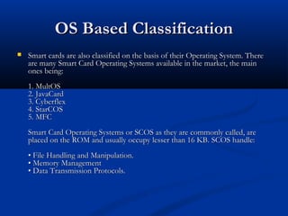 OS Based Classification
OS Based Classification
 Smart cards are also classified on the basis of their Operating System. There
Smart cards are also classified on the basis of their Operating System. There
are many Smart Card Operating Systems available in the market, the main
are many Smart Card Operating Systems available in the market, the main
ones being:
ones being:
1. MultOS
1. MultOS
2. JavaCard
2. JavaCard
3. Cyberflex
3. Cyberflex
4. StarCOS
4. StarCOS
5. MFC
5. MFC
Smart Card Operating Systems or SCOS as they are commonly called, are
Smart Card Operating Systems or SCOS as they are commonly called, are
placed on the ROM and usually occupy lesser than 16 KB. SCOS handle:
placed on the ROM and usually occupy lesser than 16 KB. SCOS handle:
• File Handling and Manipulation.
• File Handling and Manipulation.
• Memory Management
• Memory Management
• Data Transmission Protocols.
• Data Transmission Protocols.
 