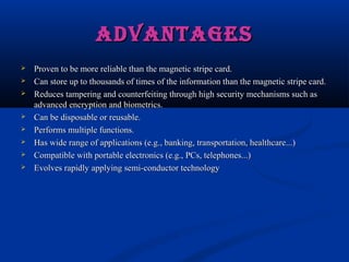 ADVANTAGES
ADVANTAGES
 Proven to be more reliable than the magnetic stripe card.
Proven to be more reliable than the magnetic stripe card.
 Can store up to thousands of times of the information than the magnetic stripe card.
Can store up to thousands of times of the information than the magnetic stripe card.
 Reduces tampering and counterfeiting through high security mechanisms such as
Reduces tampering and counterfeiting through high security mechanisms such as
advanced encryption and biometrics.
advanced encryption and biometrics.
 Can be disposable or reusable.
Can be disposable or reusable.
 Performs multiple functions.
Performs multiple functions.
 Has wide range of applications (e.g., banking, transportation, healthcare...)
Has wide range of applications (e.g., banking, transportation, healthcare...)
 Compatible with portable electronics (e.g., PCs, telephones...)
Compatible with portable electronics (e.g., PCs, telephones...)
 Evolves rapidly applying semi-conductor technology
Evolves rapidly applying semi-conductor technology
 