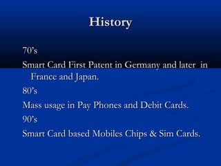 History
History
70’s
70’s
Smart Card First Patent in Germany and later in
Smart Card First Patent in Germany and later in
France and Japan.
France and Japan.
80’s
80’s
Mass usage in Pay Phones and Debit Cards.
Mass usage in Pay Phones and Debit Cards.
90’s
90’s
Smart Card based Mobiles Chips & Sim Cards.
Smart Card based Mobiles Chips & Sim Cards.
 