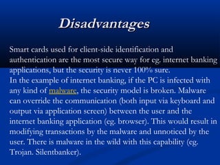 Disadvantages
Disadvantages
Smart cards used for client-side identification and
authentication are the most secure way for eg. internet banking
applications, but the security is never 100% sure.
In the example of internet banking, if the PC is infected with
any kind of malware, the security model is broken. Malware
can override the communication (both input via keyboard and
output via application screen) between the user and the
internet banking application (eg. browser). This would result in
modifying transactions by the malware and unnoticed by the
user. There is malware in the wild with this capability (eg.
Trojan. Silentbanker).
 