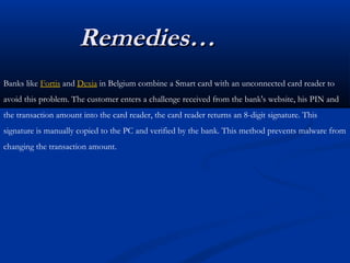 Remedies…
Remedies…
Banks like Fortis and Dexia in Belgium combine a Smart card with an unconnected card reader to
avoid this problem. The customer enters a challenge received from the bank's website, his PIN and
the transaction amount into the card reader, the card reader returns an 8-digit signature. This
signature is manually copied to the PC and verified by the bank. This method prevents malware from
changing the transaction amount.
 