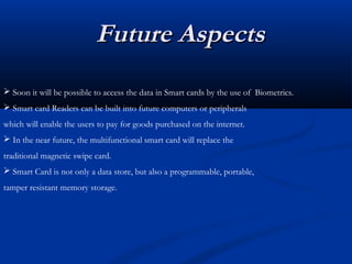 Future Aspects
Future Aspects
 Soon it will be possible to access the data in Smart cards by the use of Biometrics.
 Smart card Readers can be built into future computers or peripherals
which will enable the users to pay for goods purchased on the internet.
 In the near future, the multifunctional smart card will replace the
traditional magnetic swipe card.
 Smart Card is not only a data store, but also a programmable, portable,
tamper resistant memory storage.
 