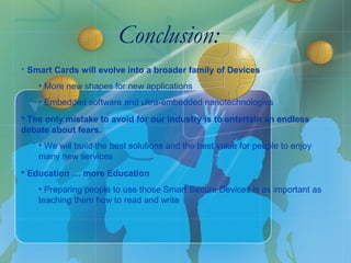 Conclusion…
Conclusion…
• Smart Cards will evolve into a broader family of Devices
• More new shapes for new applications
• Our virtual « digital personal attributes »
• Embedded software and ultra-embedded nanotechnologies
• The only mistake to avoid for our Industry is to entertain an endless
debate about fears.
• We will build the best solutions and the best value for people to enjoy many new
services
• Political ownership and communication will be key to success
• Education … more Education
• Preparing people to use those Smart Secure Devices is as important as teaching them
how to read and write
• Smart Cards will evolve into a broader family of Devices
• More new shapes for new applications
• Embedded software and ultra-embedded nanotechnologies
• The only mistake to avoid for our Industry is to entertain an endless
debate about fears.
• We will build the best solutions and the best value for people to enjoy
many new services
• Education … more Education
• Preparing people to use those Smart Secure Devices is as important as
teaching them how to read and write
Conclusion:
 