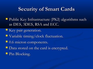 Security of Smart Cards
Security of Smart Cards
 Public Key Infrastructure (PKI) algorithms such
Public Key Infrastructure (PKI) algorithms such
as DES, 3DES, RSA and ECC.
as DES, 3DES, RSA and ECC.
 Key pair generation.
Key pair generation.
 Variable timing/clock fluctuation.
Variable timing/clock fluctuation.
 0.6 micron components.
0.6 micron components.
 Data stored on the card is encrypted.
Data stored on the card is encrypted.
 Pin Blocking.
Pin Blocking.
 
