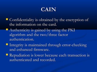CAIN
CAIN
 Confidentiality is obtained by the encryption of
Confidentiality is obtained by the encryption of
the information on the card.
the information on the card.
 Authenticity is gained by using the PKI
Authenticity is gained by using the PKI
algorithm and the two/three factor
algorithm and the two/three factor
authentication.
authentication.
 Integrity is maintained through error-checking
Integrity is maintained through error-checking
and enhanced firmware.
and enhanced firmware.
 Repudiation is lower because each transaction is
Repudiation is lower because each transaction is
authenticated and recorded.
authenticated and recorded.
 