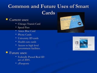 Common and Future Uses of Smart
Common and Future Uses of Smart
Cards
Cards
 Current uses:
Current uses:
 Chicago Transit Card
Chicago Transit Card
 Speed Pass
Speed Pass
 Amex Blue Card
Amex Blue Card
 Phone Cards
Phone Cards
 University ID cards
University ID cards
 Health-care cards
Health-care cards
 Access to high level
Access to high level
government facilities.
government facilities.
 Future uses:
Future uses:
 Federally Passed Real-ID
Federally Passed Real-ID
act of 2005.
act of 2005.
 ePassports
ePassports
 