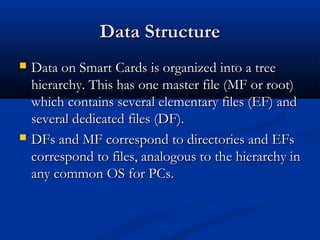 Data Structure
Data Structure
 Data on Smart Cards is organized into a tree
Data on Smart Cards is organized into a tree
hierarchy. This has one master file (MF or root)
hierarchy. This has one master file (MF or root)
which contains several elementary files (EF) and
which contains several elementary files (EF) and
several dedicated files (DF).
several dedicated files (DF).
 DFs and MF correspond to directories and EFs
DFs and MF correspond to directories and EFs
correspond to files, analogous to the hierarchy in
correspond to files, analogous to the hierarchy in
any common OS for PCs.
any common OS for PCs.
 