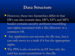 Data Structure
Data Structure
 However, these two hierarchies differ in that
However, these two hierarchies differ in that
DFs can also contain data. DF's, EF's and MF's
DFs can also contain data. DF's, EF's and MF's
header contains security attributes resembling
header contains security attributes resembling
user rights associated with a file/directory in a
user rights associated with a file/directory in a
common OS.
common OS.
 Any application can traverse the file tree, but it
Any application can traverse the file tree, but it
can only move to a node if it has the appropriate
can only move to a node if it has the appropriate
rights.
rights.
 The PIN is also stored in an EF but only the
The PIN is also stored in an EF but only the
card has access permission to this file.
card has access permission to this file.
 