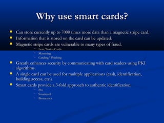 Why use smart cards?
Why use smart cards?
 Can store currently up to 7000 times more data than a magnetic stripe card.
Can store currently up to 7000 times more data than a magnetic stripe card.
 Information that is stored on the card can be updated.
Information that is stored on the card can be updated.
 Magnetic stripe cards are vulnerable to many types of fraud.
Magnetic stripe cards are vulnerable to many types of fraud.
 Lost/Stolen Cards
Lost/Stolen Cards
 Skimming
Skimming
 Carding/ Phishing
Carding/ Phishing
 Greatly enhances security by communicating with card readers using PKI
Greatly enhances security by communicating with card readers using PKI
algorithms.
algorithms.
 A single card can be used for multiple applications (cash, identification,
A single card can be used for multiple applications (cash, identification,
building access, etc.)
building access, etc.)
 Smart cards provide a 3-fold approach to authentic identification:
Smart cards provide a 3-fold approach to authentic identification:
• Pin
Pin
• Smartcard
Smartcard
• Biometrics
Biometrics
 