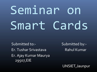 Seminar on
Smart Cards
Submitted to:-          Submitted by:-
Er. Tushar Srivastava    Rahul Kumar
Er. Ajay Kumar Maurya
  29507,EIE
                        UNSIET,Jaunpur
 
