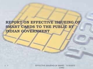 REPORT ON EFFECTIVE ISSUEING OF
SMART CARDS TO THE PUBLIC BY
INDIAN GOVERNMENT




1           EFFECTIVE ISSUEING OF SMART 11/30/2012
                                   CARD
 