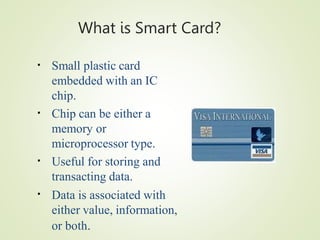 What is Smart Card?
▪ Small plastic card
embedded with an IC
chip.
Chip can be either a
memory or
microprocessor type.
Useful for storing and
transacting data.
Data is associated with
either value, information,
or both.
▪
▪
▪
 