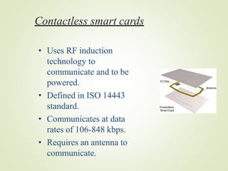 Contactless smart cards
• Uses RF induction
technology to
communicate and to be
powered.
• Defined in ISO 14443
standard.
• Communicates at data
rates of 106-848 kbps.
• Requires an antenna to
communicate.
 