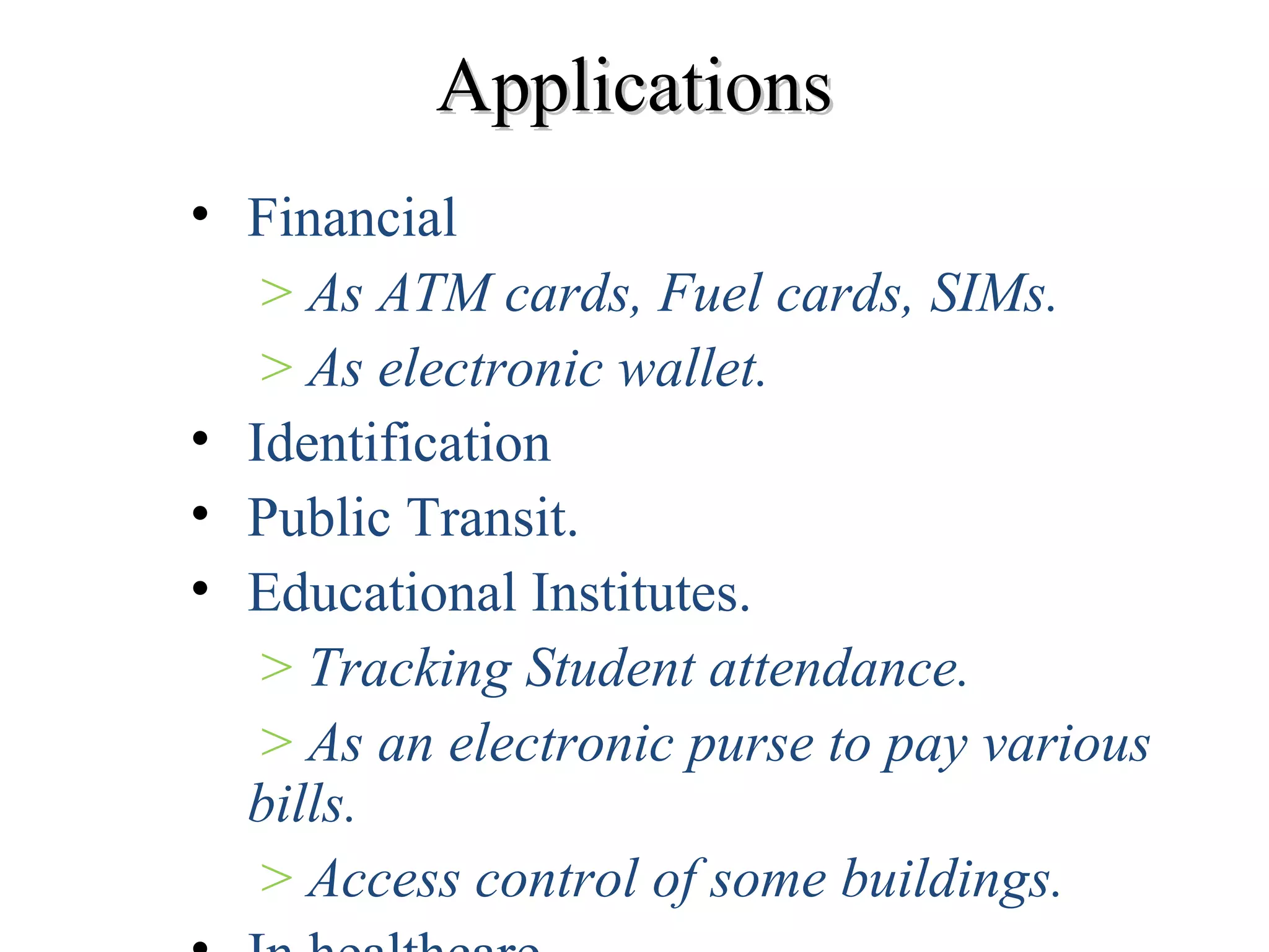 ApplicationsApplications
• Financial
> As ATM cards, Fuel cards, SIMs.
> As electronic wallet.
• Identification
• Public Transit.
• Educational Institutes.
> Tracking Student attendance.
> As an electronic purse to pay various
bills.
> Access control of some buildings.
 