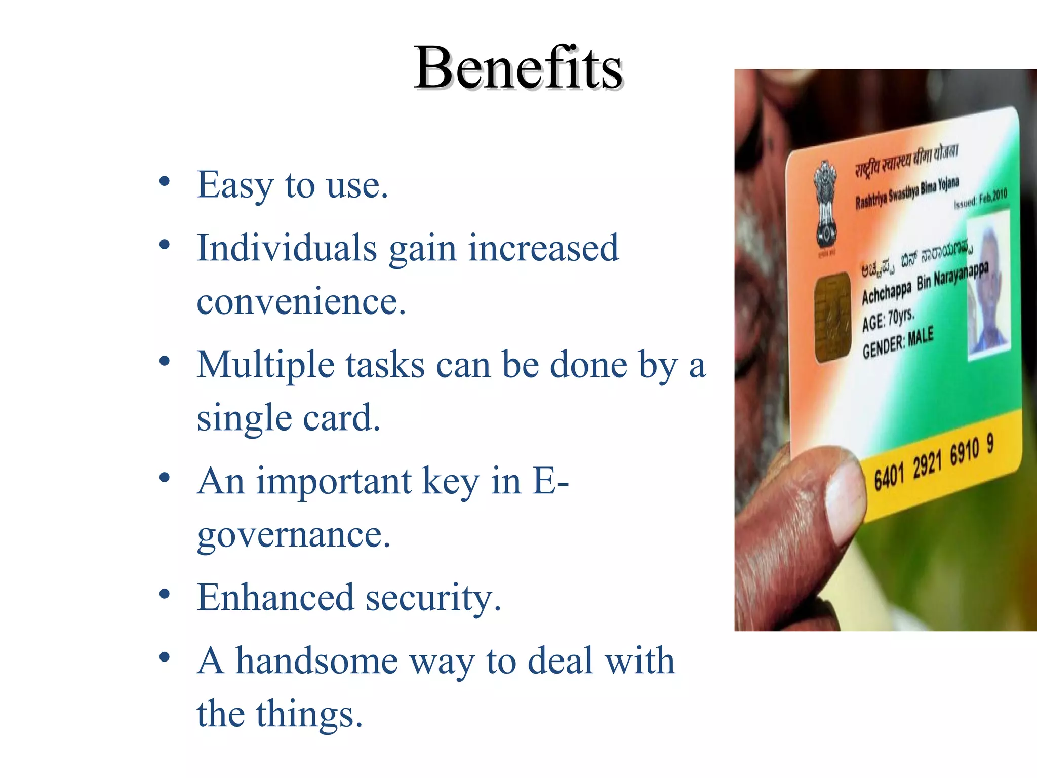 BenefitsBenefits
• Easy to use.
• Individuals gain increased
convenience.
• Multiple tasks can be done by a
single card.
• An important key in E-
governance.
• Enhanced security.
• A handsome way to deal with
the things.
 