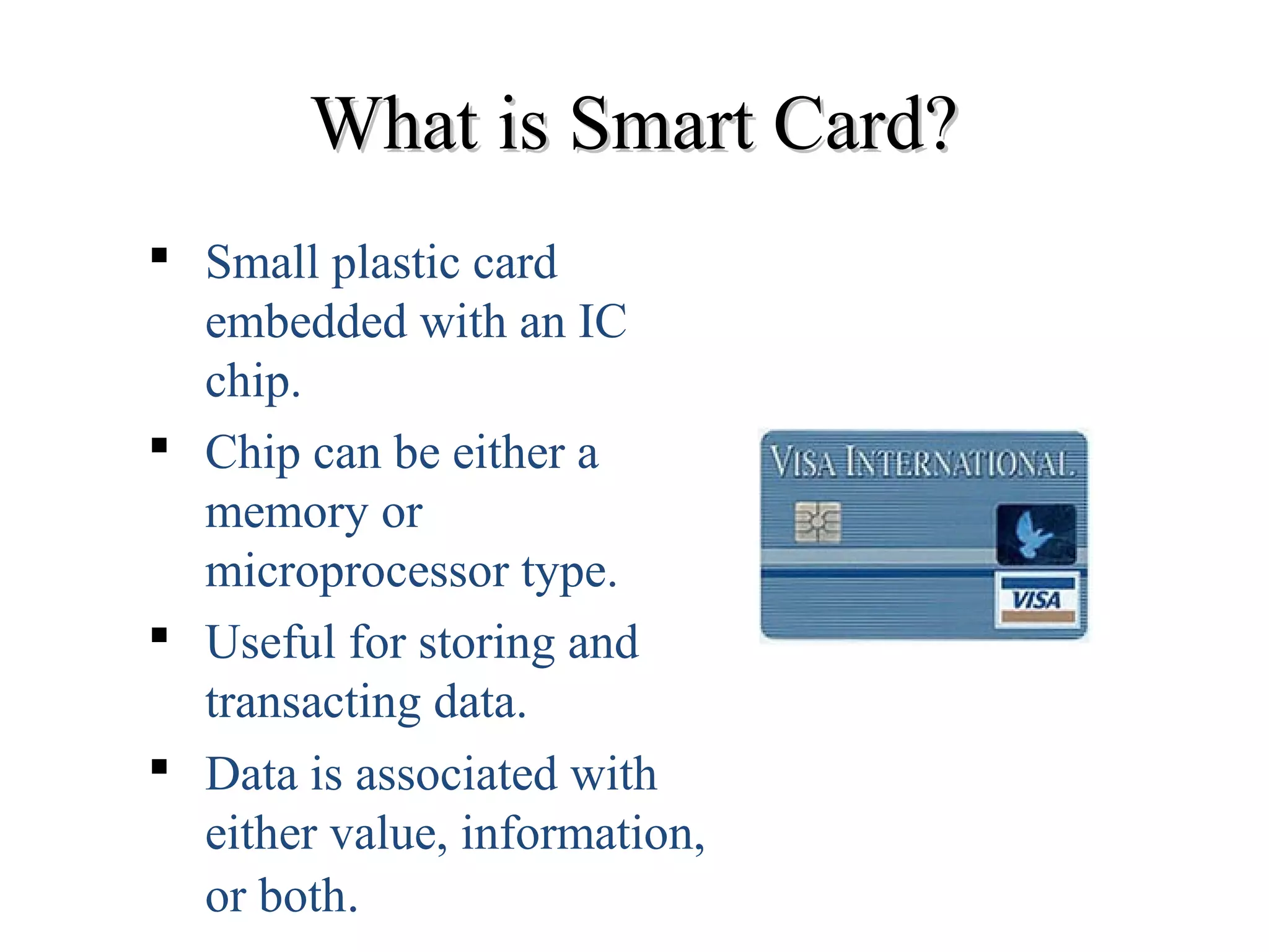 What is Smart Card?What is Smart Card?
 Small plastic card
embedded with an IC
chip.
 Chip can be either a
memory or
microprocessor type.
 Useful for storing and
transacting data.
 Data is associated with
either value, information,
or both.
 