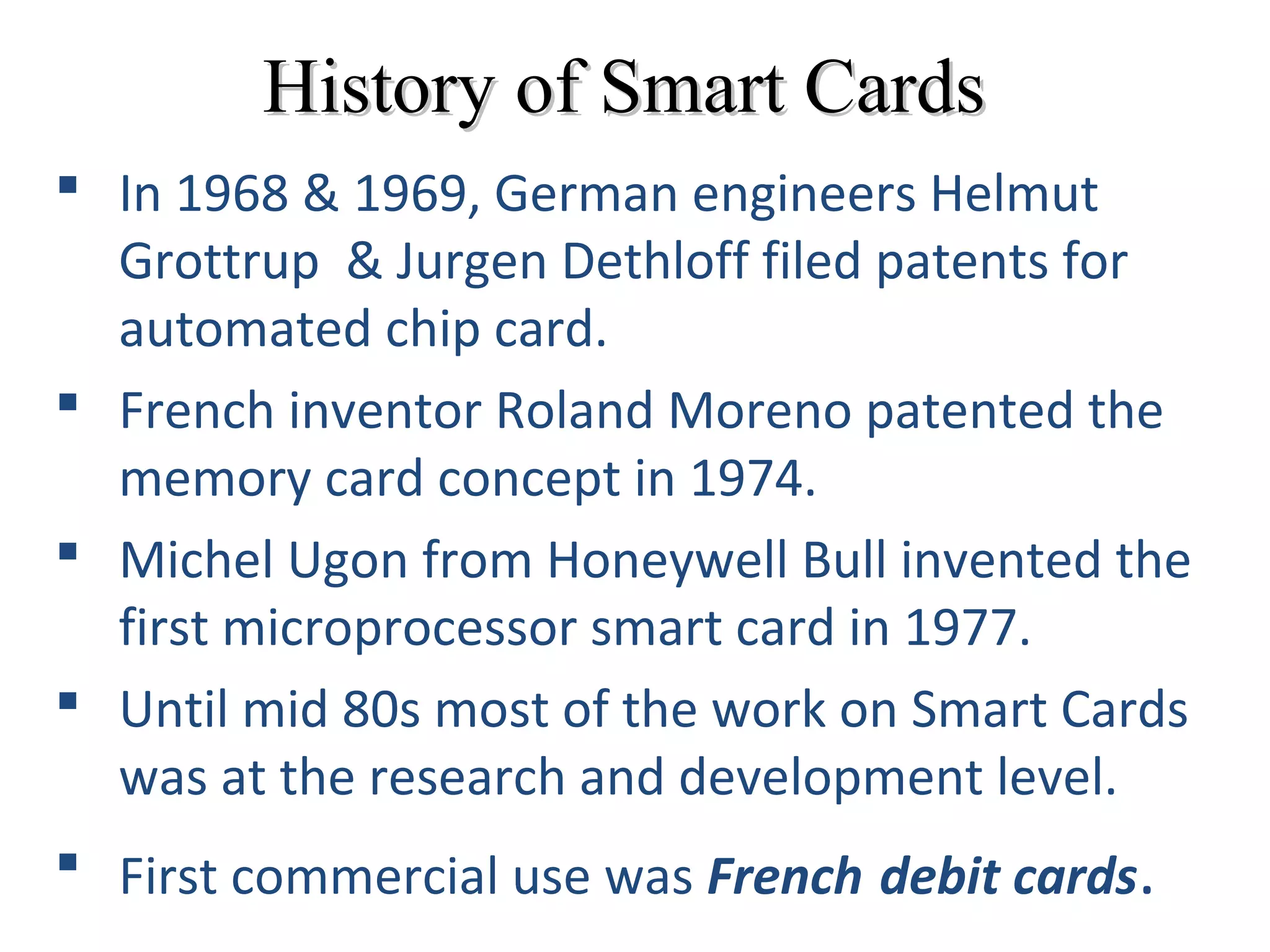 History of Smart CardsHistory of Smart Cards
 In 1968 & 1969, German engineers Helmut
Grottrup & Jurgen Dethloff filed patents for
automated chip card.
 French inventor Roland Moreno patented the
memory card concept in 1974.
 Michel Ugon from Honeywell Bull invented the
first microprocessor smart card in 1977.
 Until mid 80s most of the work on Smart Cards
was at the research and development level.
 First commercial use was French debit cards.
 