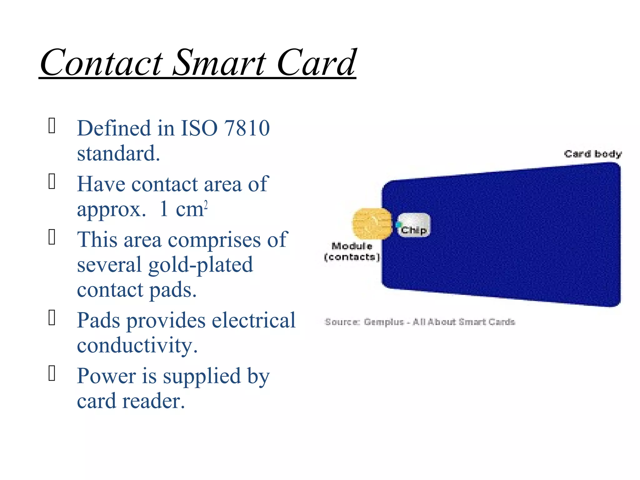 Contact Smart Card
 Defined in ISO 7810
standard.
 Have contact area of
approx. 1 cm2
 This area comprises of
several gold-plated
contact pads.
 Pads provides electrical
conductivity.
 Power is supplied by
card reader.
 