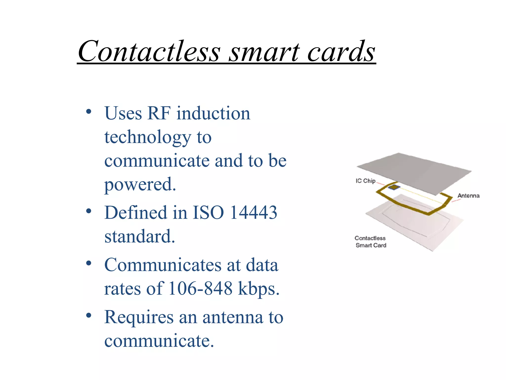 Contactless smart cards
• Uses RF induction
technology to
communicate and to be
powered.
• Defined in ISO 14443
standard.
• Communicates at data
rates of 106-848 kbps.
• Requires an antenna to
communicate.
 