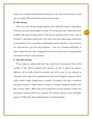          When customers add value to the card, they can add money from our machines which are located in 6 main station booths, 15 other stations with Smart Card built-in Add Value Machines, and in Walgreens. Moreover, Smart Card service is not only for people who travel around with public transportation, but they are to provide grocery service for our customers too. Customers can buy grocery in Walgreens and beverages in Starbucks by simply tagging the card on our Smart Card’s machines.Market Overview / Competition / Market Share<br />Industry Analysis