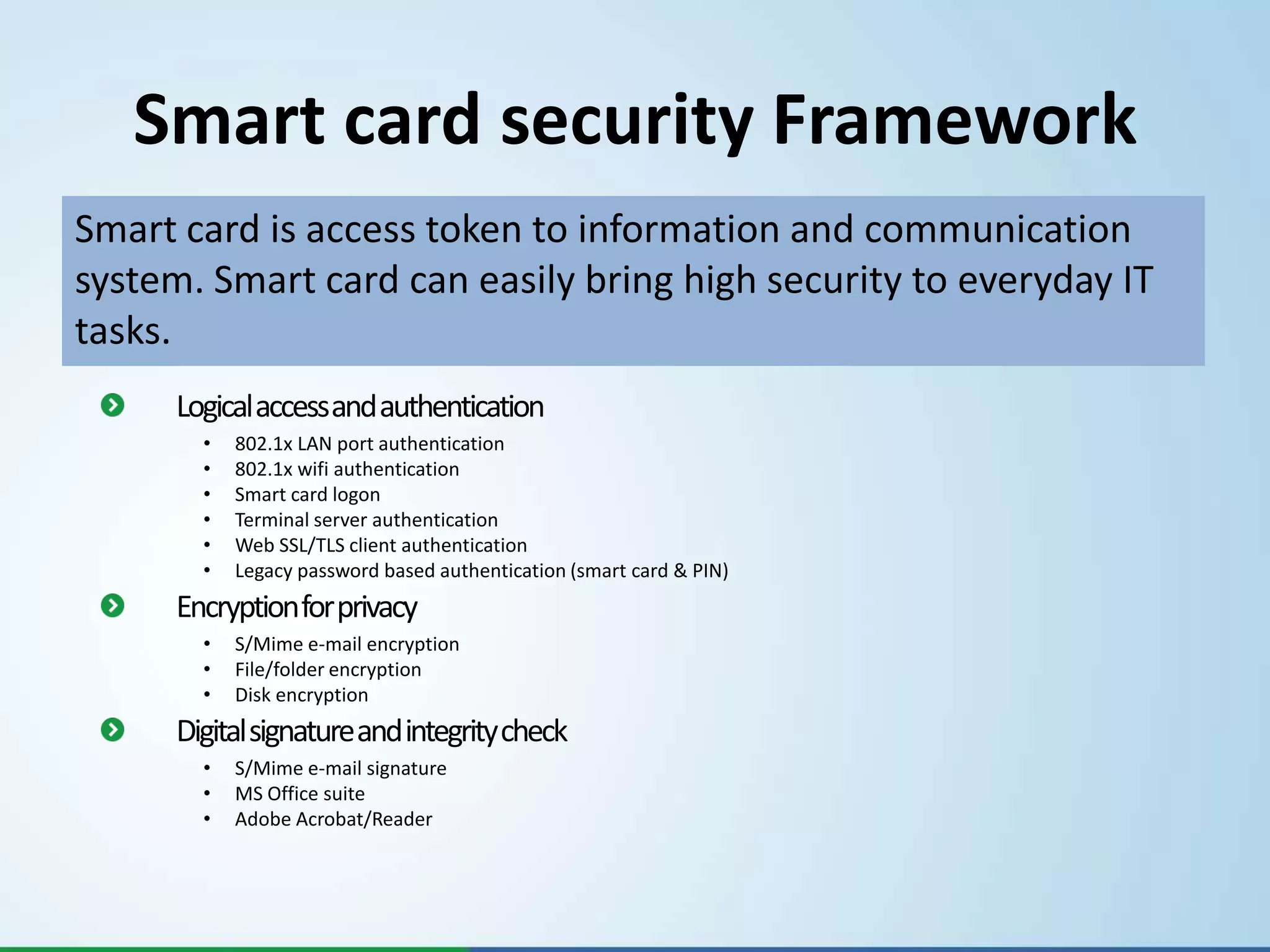 Smart card security Framework
Smart card is access token to information and communication
system. Smart card can easily bring high security to everyday IT
tasks.
      Logical access and authentication
        •   802.1x LAN port authentication
        •   802.1x wifi authentication
        •   Smart card logon
        •   Terminal server authentication
        •   Web SSL/TLS client authentication
        •   Legacy password based authentication (smart card & PIN)
      Encryption for privacy
        •   S/Mime e-mail encryption
        •   File/folder encryption
        •   Disk encryption
      Digital signature and integrity check
        •   S/Mime e-mail signature
        •   MS Office suite
        •   Adobe Acrobat/Reader
 