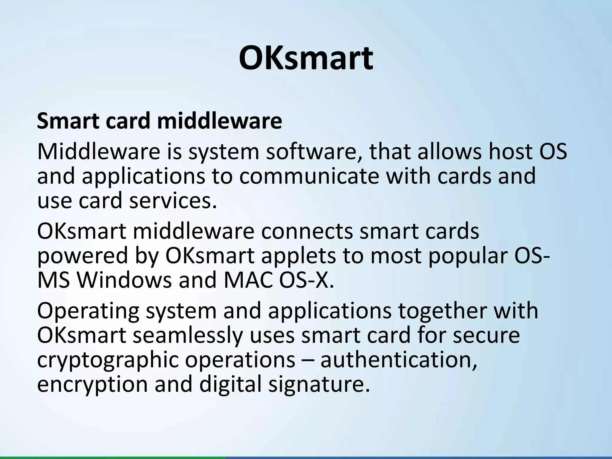 OKsmart
Smart card middleware
Middleware is system software, that allows host OS
and applications to communicate with cards and
use card services.
OKsmart middleware connects smart cards
powered by OKsmart applets to most popular OS-
MS Windows and MAC OS-X.
Operating system and applications together with
OKsmart seamlessly uses smart card for secure
cryptographic operations – authentication,
encryption and digital signature.
 