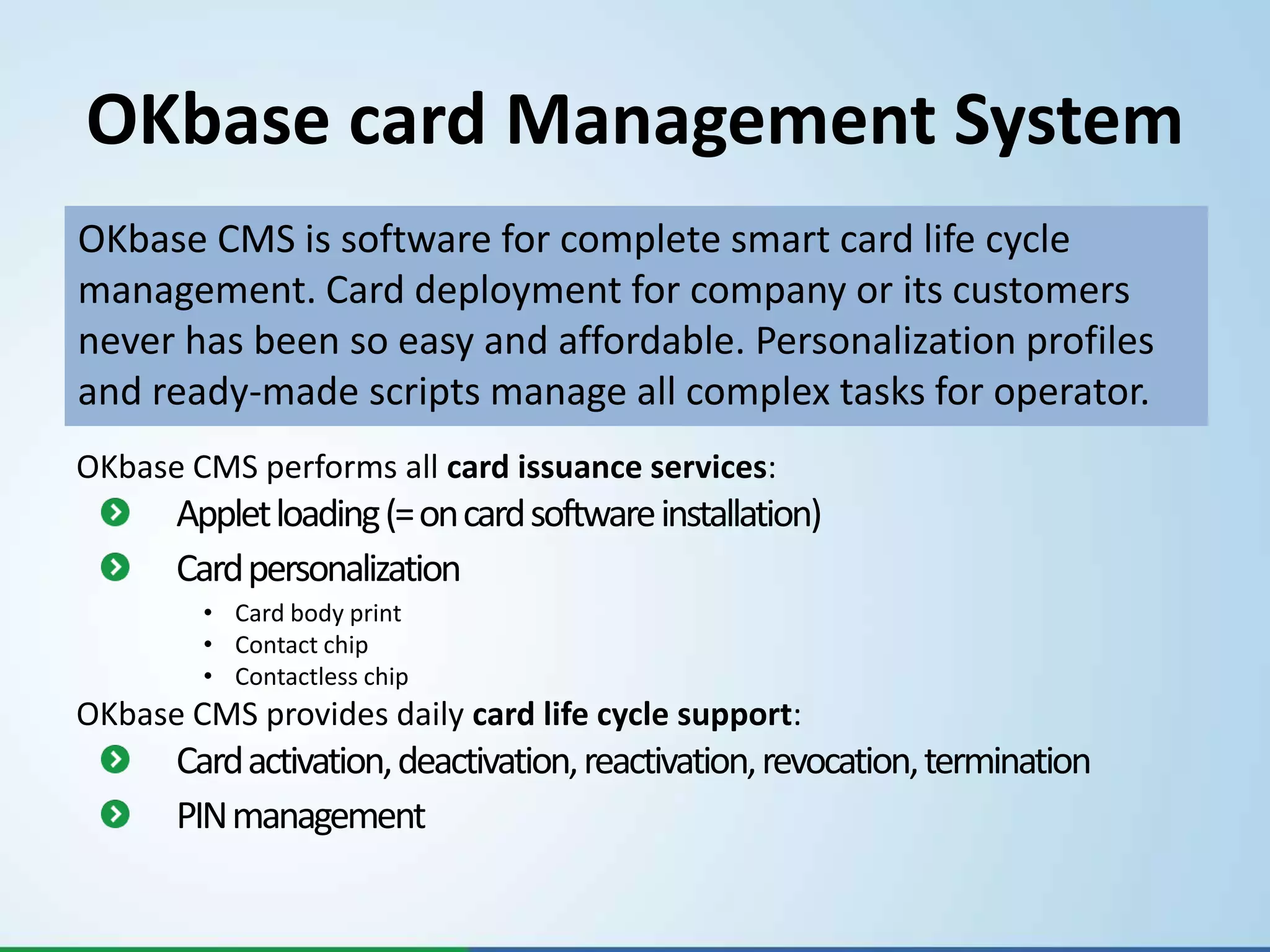OKbase card Management System
OKbase CMS is software for complete smart card life cycle
management. Card deployment for company or its customers
never has been so easy and affordable. Personalization profiles
and ready-made scripts manage all complex tasks for operator.
OKbase CMS performs all card issuance services:
      Applet loading (= on card software installation)
      Card personalization
        • Card body print
        • Contact chip
        • Contactless chip
OKbase CMS provides daily card life cycle support:
      Card activation, deactivation, reactivation, revocation, termination
      PIN management
 