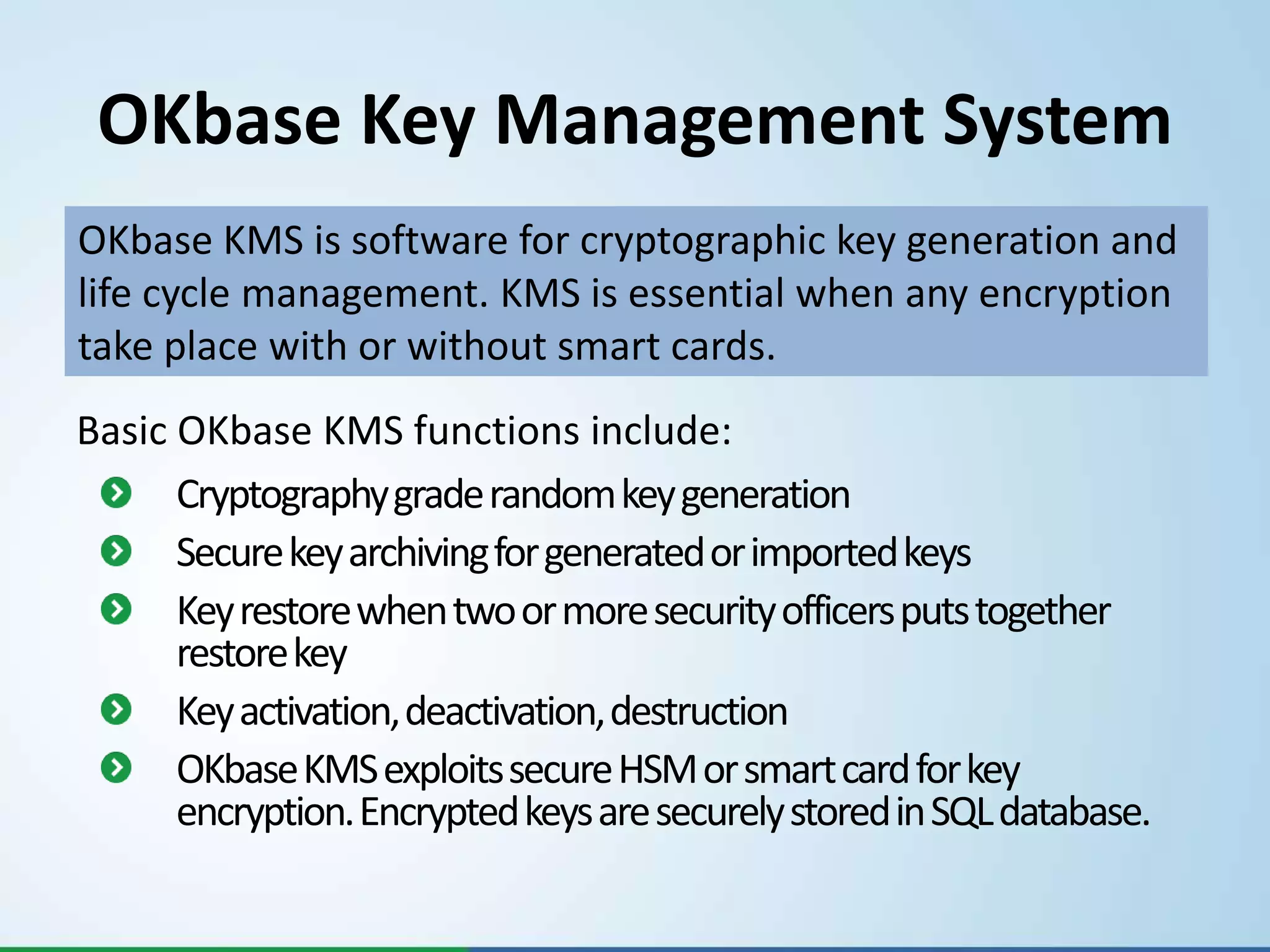 OKbase Key Management System
OKbase KMS is software for cryptographic key generation and
life cycle management. KMS is essential when any encryption
take place with or without smart cards.
Basic OKbase KMS functions include:
      Cryptography grade random key generation
      Secure key archiving for generated or imported keys
      Key restore when two or more security officers puts together
      restore key
      Key activation, deactivation, destruction
      OKbaseKMS exploits secure HSM or smart card for key
      encryption. Encrypted keys are securely stored in SQL database.
 