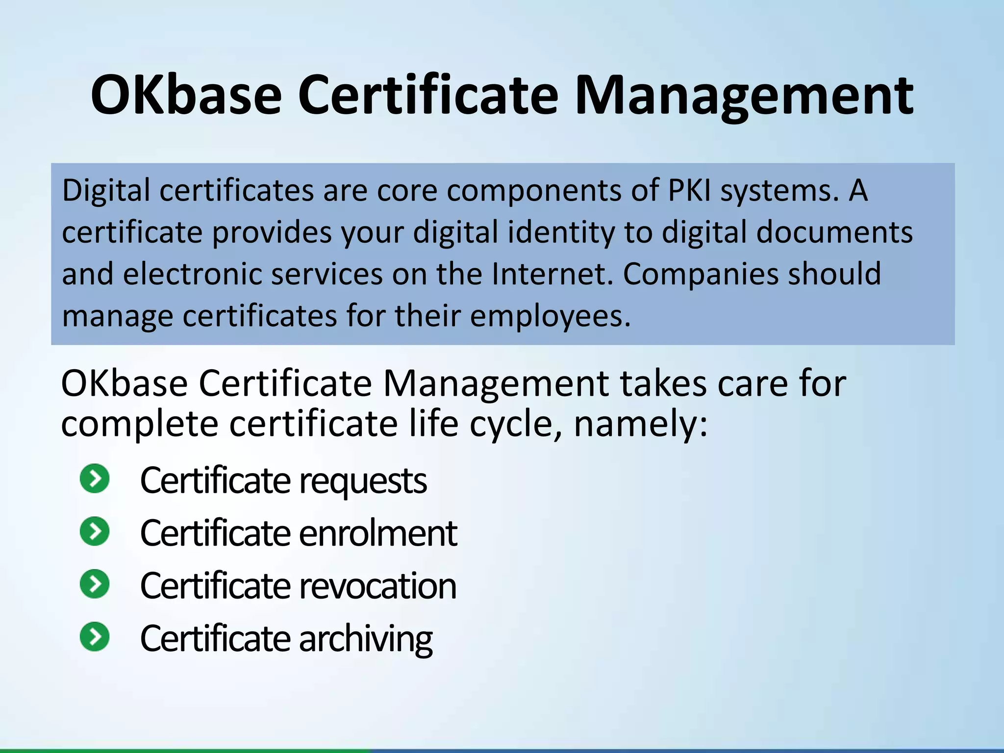 OKbase Certificate Management
Digital certificates are core components of PKI systems. A
certificate provides your digital identity to digital documents
and electronic services on the Internet. Companies should
manage certificates for their employees.

OKbase Certificate Management takes care for
complete certificate life cycle, namely:
   Certificate requests
   Certificate enrolment
   Certificate revocation
   Certificate archiving
 